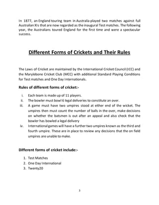 3
In 1877, an England touring team in Australia played two matches against full
Australian XIs that are now regarded as the inaugural Test matches. The following
year, the Australians toured England for the first time and were a spectacular
success.
Different Forms of Crickets and Their Rules
The Laws of Cricket are maintained by the International Cricket Council (ICC) and
the Marylebone Cricket Club (MCC) with additional Standard Playing Conditions
for Test matches and One Day Internationals.
Rules of different forms of cricket:-
i. Each team is made up of 11 players.
ii. The bowler must bowl 6 legal deliveries to constitute an over.
iii. A game must have two umpires stood at either end of the wicket. The
umpires then must count the number of balls in the over, make decisions
on whether the batsmen is out after an appeal and also check that the
bowler has bowled a legal delivery
iv. Internationalgames will have a further two umpires known as the third and
fourth umpire. These are in place to review any decisions that the on field
umpires are unable to make.
Different forms of cricket include:-
1. Test Matches
2. One Day International
3. Twenty20
 