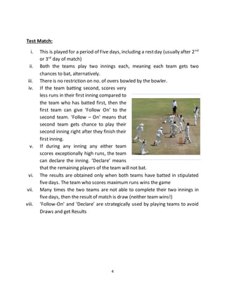 4
Test Match:
i. This is played for a period of Five days, including a restday (usually after 2nd
or 3rd
day of match)
ii. Both the teams play two innings each, meaning each team gets two
chances to bat, alternatively.
iii. There is no restriction on no. of overs bowled by the bowler.
iv. If the team batting second, scores very
less runs in their first inning compared to
the team who has batted first, then the
first team can give ‘Follow On’ to the
second team. ‘Follow – On’ means that
second team gets chance to play their
second inning right after they finish their
first inning.
v. If during any inning any either team
scores exceptionally high runs, the team
can declare the inning. ‘Declare’ means
that the remaining players of the team will not bat.
vi. The results are obtained only when both teams have batted in stipulated
five days. The team who scores maximum runs wins the game
vii. Many times the two teams are not able to complete their two innings in
five days, then the result of match is draw (neither team wins!)
viii. ‘Follow-On’ and ‘Declare’ are strategically used by playing teams to avoid
Draws and get Results
 