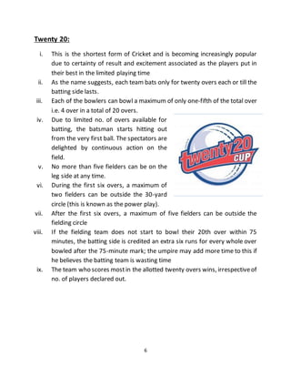 6
Twenty 20:
i. This is the shortest form of Cricket and is becoming increasingly popular
due to certainty of result and excitement associated as the players put in
their best in the limited playing time
ii. As the name suggests, each team bats only for twenty overs each or till the
batting side lasts.
iii. Each of the bowlers can bowl a maximum of only one-fifth of the total over
i.e. 4 over in a total of 20 overs.
iv. Due to limited no. of overs available for
batting, the batsman starts hitting out
from the very first ball. The spectators are
delighted by continuous action on the
field.
v. No more than five fielders can be on the
leg side at any time.
vi. During the first six overs, a maximum of
two fielders can be outside the 30-yard
circle (this is known as the power play).
vii. After the first six overs, a maximum of five fielders can be outside the
fielding circle
viii. If the fielding team does not start to bowl their 20th over within 75
minutes, the batting side is credited an extra six runs for every whole over
bowled after the 75-minute mark; the umpire may add more time to this if
he believes the batting team is wasting time
ix. The team who scores mostin the allotted twenty overs wins, irrespectiveof
no. of players declared out.
 