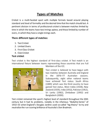 7
Types of Matches
Cricket is a multi-faceted sport with multiple formats based around playing
standard and level of formality and the desired time that the match should last. A
pertinent division in terms of professional cricket is between matches limited by
time in which the teams have two innings apiece, and those limited by number of
overs, in which they have a single innings each.
There different types of matches:
1. Test Cricket
2. Limited Overs
3. First-Class Cricket
4. Club Cricket
Test cricket
Test cricket is the highest standard of first-class cricket. A Test match is an
international fixture between teams representing those countries that are Full
Members of the ICC.
Test cricket is believed to have begun with
two matches between Australia and England
in the 1876–77 Australian seasons.
Subsequently, eight other national teams
have achieved Test status: South Africa
(1889) which was the third country to have
gained Test status, West Indies (1928), New
Zealand (1929), India (1932), Pakistan (1952),
Sri Lanka (1982), Zimbabwe (1992) and
Bangladesh (2000).
Test cricket remained the sport's highest level of standard throughout the 20th
century but it had its problems, notably in the infamous "Bodyline Series" of
1932–33 when England’s Douglas Jardine used so-called "leg theory" to try and
neutralize the run-scoring brilliance of Australia's Don Bradman.
 