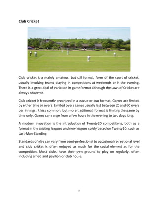 9
Club Cricket
Club cricket is a mainly amateur, but still formal, form of the sport of cricket,
usually involving teams playing in competitions at weekends or in the evening.
There is a great deal of variation in game format although the Laws of Cricket are
always observed.
Club cricket is frequently organized in a league or cup format. Games are limited
by either time or overs. Limited overs games usually last between 20 and 60 overs
per innings. A less common, but more traditional, format is limiting the game by
time only. Games can range from a few hours in the evening to two days long.
A modern innovation is the introduction of Twenty20 competitions, both as a
formatin the existing leagues and new leagues solely based on Twenty20, such as
Last-Man-Standing.
Standards of play can vary from semi-professional to occasional recreational level
and club cricket is often enjoyed as much for the social element as for the
competition. Most clubs have their own ground to play on regularly, often
including a field and pavilion or club house.
 