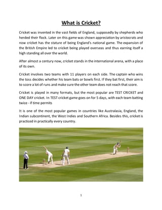 1
What is Cricket?
Cricket was invented in the vast fields of England, supposedly by shepherds who
herded their flock. Later on this game was shown appreciation by aristocrats and
now cricket has the stature of being England's national game. The expansion of
the British Empire led to cricket being played overseas and thus earning itself a
high standing all over the world.
After almost a century now, cricket stands in the international arena, with a place
of its own.
Cricket involves two teams with 11 players on each side. The captain who wins
the toss decides whether his team bats or bowls first. If they bat first, their aim is
to score a lot of runs and make sure the other team does not reach that score.
Cricket is played in many formats, but the most popular are TEST CRICKET and
ONE DAY cricket. In TEST cricket game goes on for 5 days, with each team batting
twice - if time permits
It is one of the most popular games in countries like Australasia, England, the
Indian subcontinent, the West Indies and Southern Africa. Besides this, cricket is
practiced in practically every country.
 