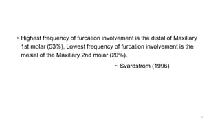 • Highest frequency of furcation involvement is the distal of Maxillary
1st molar (53%). Lowest frequency of furcation involvement is the
mesial of the Maxillary 2nd molar (20%).
~ Svardstrom (1996)
11
 