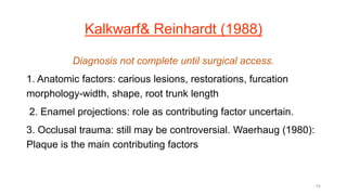 Kalkwarf& Reinhardt (1988)
Diagnosis not complete until surgical access.
1. Anatomic factors: carious lesions, restorations, furcation
morphology-width, shape, root trunk length
2. Enamel projections: role as contributing factor uncertain.
3. Occlusal trauma: still may be controversial. Waerhaug (1980):
Plaque is the main contributing factors
14
 