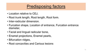 Predisposing factors
• Location relative to CEJ,
• Root trunk length, Root length, Root form.
• Inter-radicular dimension.
• Furcation shape, Location of entrance, Furcation entrance
diameter,
• Facial and lingual radicular bone,
• Enamel projections, Enamel pearls,
• Bifurcation ridges,
• Root concavities and Carious lesions
15
 