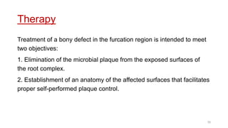 Therapy
Treatment of a bony defect in the furcation region is intended to meet
two objectives:
1. Elimination of the microbial plaque from the exposed surfaces of
the root complex.
2. Establishment of an anatomy of the affected surfaces that facilitates
proper self-performed plaque control.
35
 