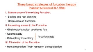 Three broad strategies of furcation therapy
(Kalkwarf & Reinhardt R.A 1988)
I. Maintenance of the existing Furcation.
• Scaling and root planning
• Obstruction of Furcation
II. Increasing access to the Furcation
• Gingivectomy/Apical positioned flap
• Odontoplasty
• Osteoplasty /ostectomy
III. Elimination of the Furcation
• Root amputation/ Tooth resection Bicuspidization
furcationplasty
37
 