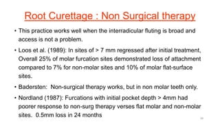Root Curettage : Non Surgical therapy
• This practice works well when the interradicular fluting is broad and
access is not a problem.
• Loos et al. (1989): In sites of > 7 mm regressed after initial treatment,
Overall 25% of molar furcation sites demonstrated loss of attachment
compared to 7% for non-molar sites and 10% of molar flat-surface
sites.
• Badersten: Non-surgical therapy works, but in non molar teeth only.
• Nordland (1987): Furcations with initial pocket depth > 4mm had
poorer response to non-surg therapy verses flat molar and non-molar
sites. 0.5mm loss in 24 months 39
 