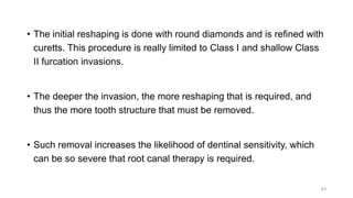 • The initial reshaping is done with round diamonds and is refined with
curetts. This procedure is really limited to Class I and shallow Class
II furcation invasions.
• The deeper the invasion, the more reshaping that is required, and
thus the more tooth structure that must be removed.
• Such removal increases the likelihood of dentinal sensitivity, which
can be so severe that root canal therapy is required.
43
 