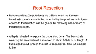 Root Resection
• Root resections (amputations) are utilized when the furcation
invasion is too advanced to be corrected by the previous techniques.
Access to the furcation can be gained by removing one or more of
the affected roots.
• A flap is reflected to expose the underlying bone. The bony plate
covering the involved root is removed to about 2/3rds of its length. A
bur is used to cut through the root to be removed. This cut is apical
to the
45
 