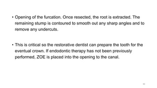 • Opening of the furcation. Once resected, the root is extracted. The
remaining stump is contoured to smooth out any sharp angles and to
remove any undercuts.
• This is critical so the restorative dentist can prepare the tooth for the
eventual crown. If endodontic therapy has not been previously
performed, ZOE is placed into the opening to the canal.
46
 