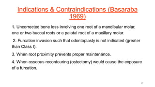 Indications & Contraindications (Basaraba
1969)
1. Uncorrected bone loss involving one root of a mandibular molar,
one or two buccal roots or a palatal root of a maxillary molar.
2. Furcation invasion such that odontoplasty is not indicated (greater
than Class I).
3. When root proximity prevents proper maintenance.
4. When osseous recontouring (ostectomy) would cause the exposure
of a furcation.
47
 