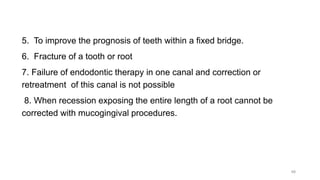 5. To improve the prognosis of teeth within a fixed bridge.
6. Fracture of a tooth or root
7. Failure of endodontic therapy in one canal and correction or
retreatment of this canal is not possible
8. When recession exposing the entire length of a root cannot be
corrected with mucogingival procedures.
48
 