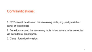 Contraindications:
1. RCT cannot be done on the remaining roots, e.g. partly calcified
canal or fused roots
2. Bone loss around the remaining roots is too severe to be corrected
via periodontal procedures.
3. Class I furcation invasion.
49
 