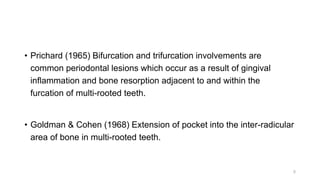 • Prichard (1965) Bifurcation and trifurcation involvements are
common periodontal lesions which occur as a result of gingival
inflammation and bone resorption adjacent to and within the
furcation of multi-rooted teeth.
• Goldman & Cohen (1968) Extension of pocket into the inter-radicular
area of bone in multi-rooted teeth.
5
 