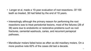 • Langer et al, made a 10-year evaluation of root resections. Of 100
teeth so treated, 38 had failed by the end of 10 years.
• Interestingly although the primary reason for performing the root
resections was to treat periodontal lesions, most of the failures (28 of
38) were due to endodontic or restorative problems such as root
fractures, cemental washouts, caries, and recurrent periapical
pathoses.
• Mandibular molars failed twice as often as did maxillary molars. On a
more positive note 62% of the cases did last a decade.
52
 