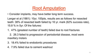 Root Amputation
• Consider implants, may have better long term success.
Langer et al (1981): 10yr, 100pts, results are as follows for resected
teeth: 38% of resected teeth failed by 10 yr. mark (62% success rate),
15.8 % in 5yr. Of the failures:
1. 47% (greatest number of teeth) failed due to root fractures
2. 26.3 failed to progression of periodontal disease, most were
maxillary molars
3. 18.4% failed to endodontic procedures
4. 7.9% failed due to cement washout
53
 