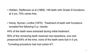• Hellden, Steffensen et al (1989): 149 teeth with Grade III furcations
at 3 yrs, 75% caries free.
• Hamp, Nyman, Lindhe (1975): Treatment of teeth with furcations
revealed the following 5 yr. results:
44% of the teeth were extracted during initial treatment.
50% of the remaining teeth received root resections, one root
preserved 64% of the time ,none of the teeth were lost in 5 yrs.
Tunneling procedure had root caries 4/7.
57
 
