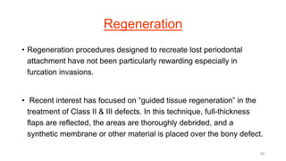 Regeneration
• Regeneration procedures designed to recreate lost periodontal
attachment have not been particularly rewarding especially in
furcation invasions.
• Recent interest has focused on “guided tissue regeneration” in the
treatment of Class II & III defects. In this technique, full-thickness
flaps are reflected, the areas are thoroughly debrided, and a
synthetic membrane or other material is placed over the bony defect.
58
 