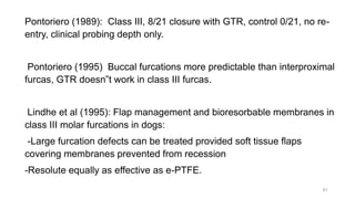 Pontoriero (1989): Class III, 8/21 closure with GTR, control 0/21, no re-
entry, clinical probing depth only.
Pontoriero (1995) Buccal furcations more predictable than interproximal
furcas, GTR doesn‟t work in class III furcas.
Lindhe et al (1995): Flap management and bioresorbable membranes in
class III molar furcations in dogs:
-Large furcation defects can be treated provided soft tissue flaps
covering membranes prevented from recession
-Resolute equally as effective as e-PTFE.
61
 