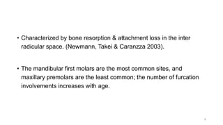 • Characterized by bone resorption & attachment loss in the inter
radicular space. (Newmann, Takei & Caranzza 2003).
• The mandibular first molars are the most common sites, and
maxillary premolars are the least common; the number of furcation
involvements increases with age.
6
 