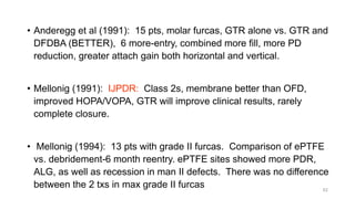 • Anderegg et al (1991): 15 pts, molar furcas, GTR alone vs. GTR and
DFDBA (BETTER), 6 more-entry, combined more fill, more PD
reduction, greater attach gain both horizontal and vertical.
• Mellonig (1991): IJPDR: Class 2s, membrane better than OFD,
improved HOPA/VOPA, GTR will improve clinical results, rarely
complete closure.
• Mellonig (1994): 13 pts with grade II furcas. Comparison of ePTFE
vs. debridement-6 month reentry. ePTFE sites showed more PDR,
ALG, as well as recession in man II defects. There was no difference
between the 2 txs in max grade II furcas 62
 