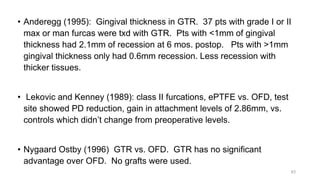 • Anderegg (1995): Gingival thickness in GTR. 37 pts with grade I or II
max or man furcas were txd with GTR. Pts with <1mm of gingival
thickness had 2.1mm of recession at 6 mos. postop. Pts with >1mm
gingival thickness only had 0.6mm recession. Less recession with
thicker tissues.
• Lekovic and Kenney (1989): class II furcations, ePTFE vs. OFD, test
site showed PD reduction, gain in attachment levels of 2.86mm, vs.
controls which didn’t change from preoperative levels.
• Nygaard Ostby (1996) GTR vs. OFD. GTR has no significant
advantage over OFD. No grafts were used.
63
 