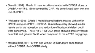 • Garrett (1994): Grade III man furcations treated with DFDBA alone or
DFDBA + ePTFE. Both covered by CPF.. No benefit was seen with the
use of ePTFE.
• Wallace (1994): Grade II mandibular furcations treated with either
ePTFE alone or ePTFE + DFDBA. 6 month re-entry showed similar
results as far as recession, and reduction of horizontal defect depth
were concerned. The ePTFE + DFDBA group showed greater vertical
defect fill and greater PALG when compared to the ePTFE only group.
• Mellado(1995):ePTFE with and without DFDBA more bone formed
without DFDBA Anti-DFDBA study.
65
 