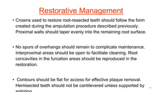 Restorative Management
• Crowns used to restore root-resected teeth should follow the form
created during the amputation procedure described previously.
Proximal walls should taper evenly into the remaining root surface.
• No spurs of overhangs should remain to complicate maintenance.
Interproximal areas should be open to facilitate cleaning. Root
concavities in the furcation areas should be reproduced in the
restoration.
• Contours should be flat for access for effective plaque removal.
Hemisected teeth should not be cantilevered unless supported by 67
 