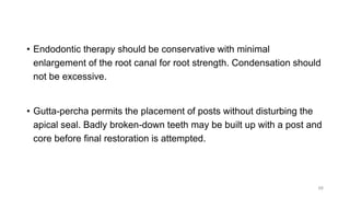 • Endodontic therapy should be conservative with minimal
enlargement of the root canal for root strength. Condensation should
not be excessive.
• Gutta-percha permits the placement of posts without disturbing the
apical seal. Badly broken-down teeth may be built up with a post and
core before final restoration is attempted.
68
 