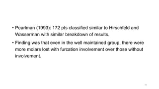 • Pearlman (1993): 172 pts classified similar to Hirschfeld and
Wasserman with similar breakdown of results.
• Finding was that even in the well maintained group, there were
more molars lost with furcation involvement over those without
involvement.
71
 