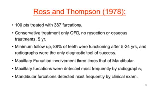 Ross and Thompson (1978):
• 100 pts treated with 387 furcations.
• Conservative treatment only OFD, no resection or osseous
treatments, 5 yr.
• Minimum follow up, 88% of teeth were functioning after 5-24 yrs, and
radiographs were the only diagnostic tool of success.
• Maxillary Furcation involvement three times that of Mandibular.
• Maxillary furcations were detected most frequently by radiographs,
• Mandibular furcations detected most frequently by clinical exam.
72
 