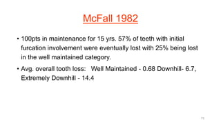 McFall 1982
• 100pts in maintenance for 15 yrs. 57% of teeth with initial
furcation involvement were eventually lost with 25% being lost
in the well maintained category.
• Avg. overall tooth loss: Well Maintained - 0.68 Downhill- 6.7,
Extremely Downhill - 14.4
73
 