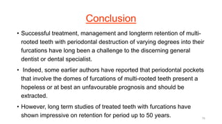 Conclusion
• Successful treatment, management and longterm retention of multi-
rooted teeth with periodontal destruction of varying degrees into their
furcations have long been a challenge to the discerning general
dentist or dental specialist.
• Indeed, some earlier authors have reported that periodontal pockets
that involve the domes of furcations of multi-rooted teeth present a
hopeless or at best an unfavourable prognosis and should be
extracted.
• However, long term studies of treated teeth with furcations have
shown impressive on retention for period up to 50 years. 76
 