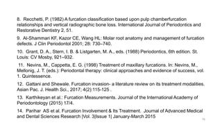 8. Recchetti, P. (1982) A furcation classification based upon pulp chamberfurcation
relationships and vertical radiographic bone loss. International Journal of Periodontics and
Restorative Dentistry 2, 51.
9. Al-Shammari KF, Kazor CE, Wang HL: Molar root anatomy and management of furcation
defects. J Clin Periodontol 2001; 28: 730–740.
10. Grant, D. A., Stern, I. B. & Listgarten, M. A., eds. (1988) Periodontics, 6th edition. St.
Louis: CV Mosby, 921–932.
11. Nevins, M., Cappetta, E. G. (1998) Treatment of maxillary furcations. In: Nevins, M.,
Mellonig, J. T. (eds.): Periodontal therapy: clinical approaches and evidence of success, vol.
1. Quintessence.
12. Gattani and Shewale. Furcation invasion- a literature review on its treatment modalities.
Asian Pac. J. Health Sci., 2017; 4(2):115-125 .
13. Karthikeyan et al.: Furcation Measurements. Journal of the International Academy of
Periodontology (2015) 17/4.
14. Parihar AS et al. Furcation Involvement & Its Treatment. Journal of Advanced Medical
and Dental Sciences Research |Vol. 3|Issue 1| January-March 2015 78
 