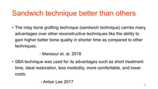 Sandwich technique better than others
• The inlay bone grafting technique (sandwich technique) carries many
advantages over other reconstructive techniques like the ability to
gain higher better bone quality in shorter time as compared to other
techniques.
- Mansour et. al. 2018
• SBA technique was used for its advantages such as short treatment
time, ideal restoration, less morbidity, more comfortable, and lower
costs.
- Anton Lee 2017
82
 