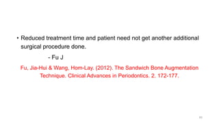 • Reduced treatment time and patient need not get another additional
surgical procedure done.
- Fu J
Fu, Jia-Hui & Wang, Hom-Lay. (2012). The Sandwich Bone Augmentation
Technique. Clinical Advances in Periodontics. 2. 172-177.
83
 