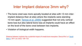 Inter Implant distance 3mm why?
• The bone crest was more apically located at sites with <3 mm inter-
implant distance than at sites where the implants were standing
>3 mm apart, Tarnow et al. (2000) suggested that not only vertical
bone loss but also lateral bone loss at implants could have an effect
on the level of the bone crest between two implants.
• Violation of biological width happens.
Distance between implants has a potential impact of crestal bone resorption. Danza M et. al. Saudi
Dent J. 2011 Jul; 23(3): 129–133.
85
 