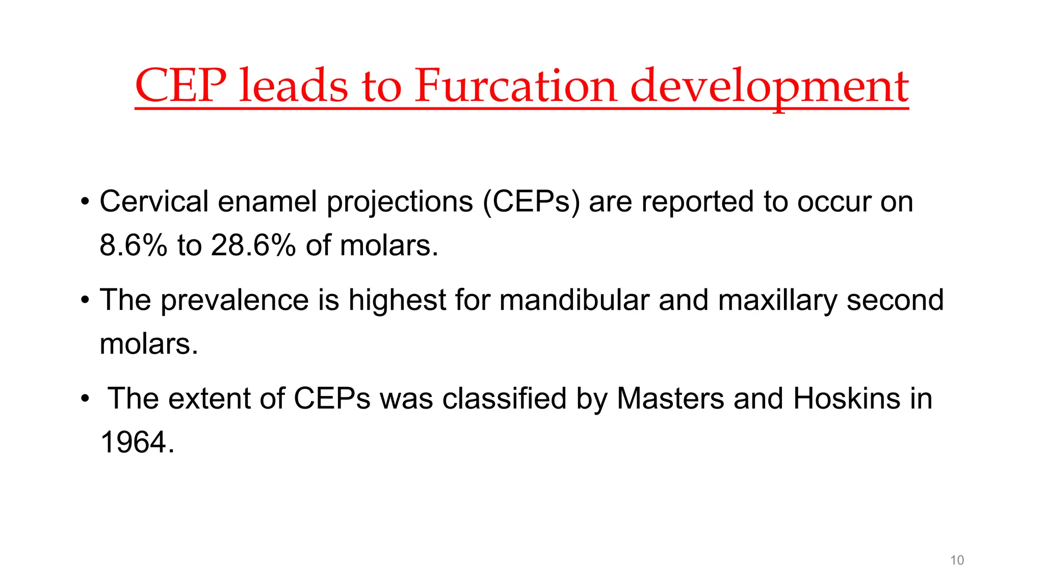 CEP leads to Furcation development
• Cervical enamel projections (CEPs) are reported to occur on
8.6% to 28.6% of molars.
• The prevalence is highest for mandibular and maxillary second
molars.
• The extent of CEPs was classified by Masters and Hoskins in
1964.
10
 