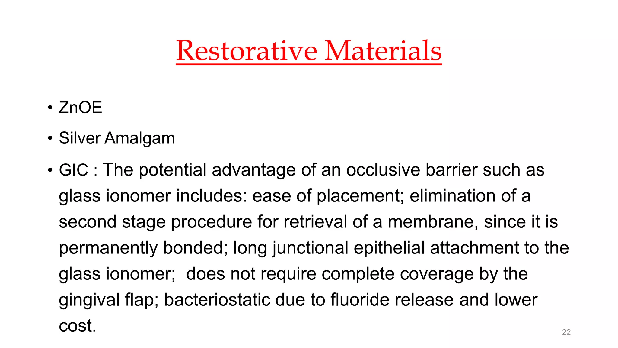 Restorative Materials
• ZnOE
• Silver Amalgam
• GIC : The potential advantage of an occlusive barrier such as
glass ionomer includes: ease of placement; elimination of a
second stage procedure for retrieval of a membrane, since it is
permanently bonded; long junctional epithelial attachment to the
glass ionomer; does not require complete coverage by the
gingival flap; bacteriostatic due to fluoride release and lower
cost. 22
 