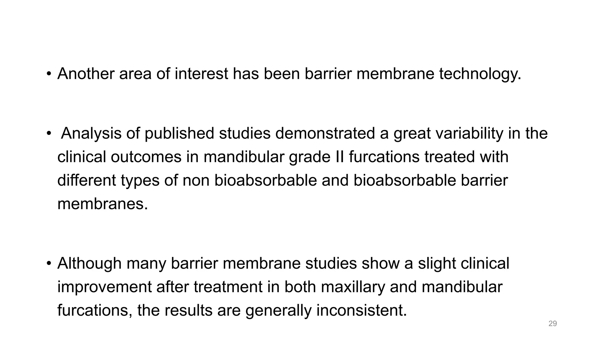 • Another area of interest has been barrier membrane technology.
• Analysis of published studies demonstrated a great variability in the
clinical outcomes in mandibular grade II furcations treated with
different types of non bioabsorbable and bioabsorbable barrier
membranes.
• Although many barrier membrane studies show a slight clinical
improvement after treatment in both maxillary and mandibular
furcations, the results are generally inconsistent.
29
 