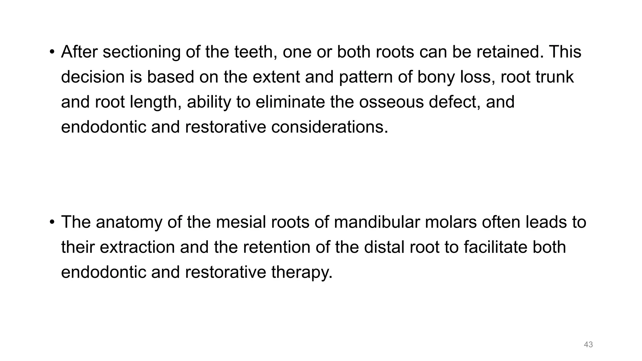 • After sectioning of the teeth, one or both roots can be retained. This
decision is based on the extent and pattern of bony loss, root trunk
and root length, ability to eliminate the osseous defect, and
endodontic and restorative considerations.
• The anatomy of the mesial roots of mandibular molars often leads to
their extraction and the retention of the distal root to facilitate both
endodontic and restorative therapy.
43
 