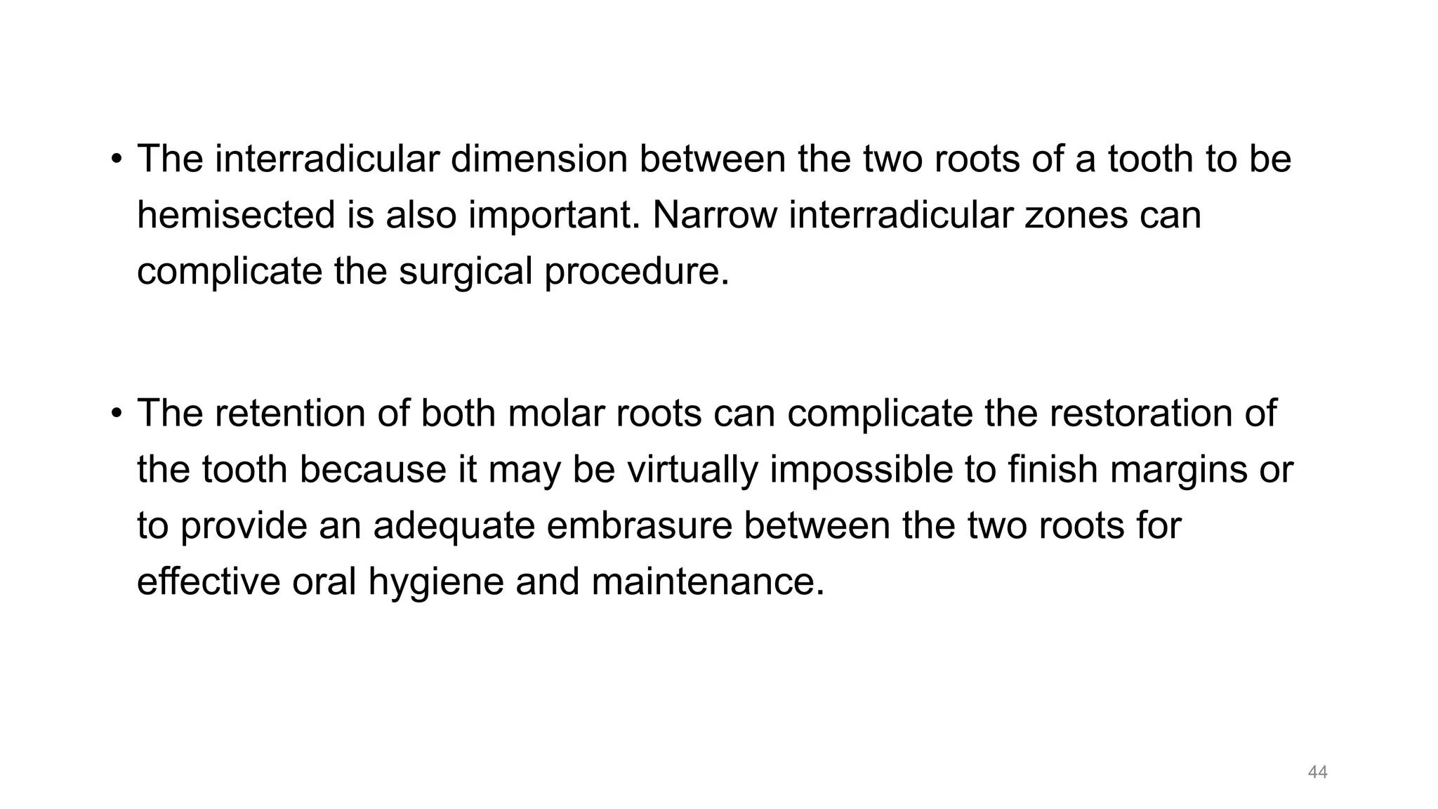 • The interradicular dimension between the two roots of a tooth to be
hemisected is also important. Narrow interradicular zones can
complicate the surgical procedure.
• The retention of both molar roots can complicate the restoration of
the tooth because it may be virtually impossible to finish margins or
to provide an adequate embrasure between the two roots for
effective oral hygiene and maintenance.
44
 