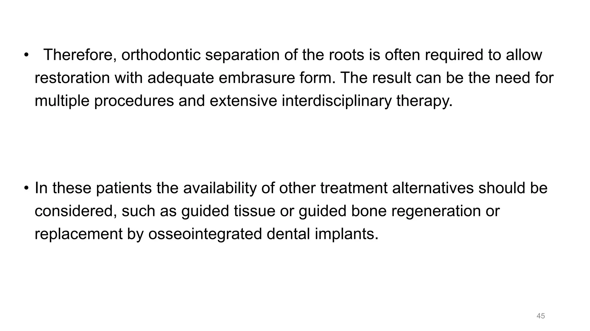• Therefore, orthodontic separation of the roots is often required to allow
restoration with adequate embrasure form. The result can be the need for
multiple procedures and extensive interdisciplinary therapy.
• In these patients the availability of other treatment alternatives should be
considered, such as guided tissue or guided bone regeneration or
replacement by osseointegrated dental implants.
45
 