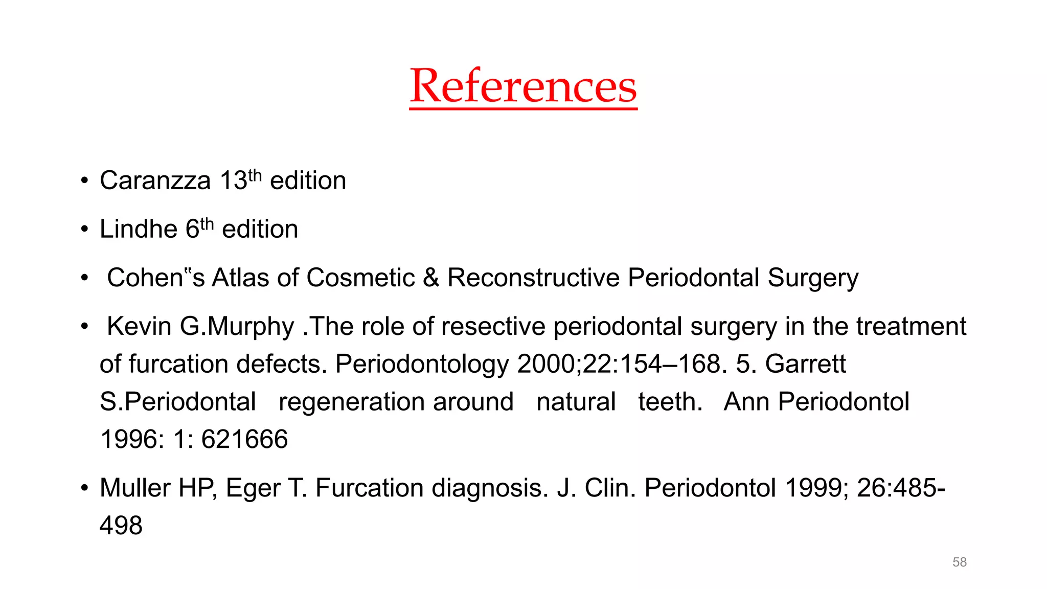 References
• Caranzza 13th edition
• Lindhe 6th edition
• Cohen‟s Atlas of Cosmetic & Reconstructive Periodontal Surgery
• Kevin G.Murphy .The role of resective periodontal surgery in the treatment
of furcation defects. Periodontology 2000;22:154–168. 5. Garrett
S.Periodontal regeneration around natural teeth. Ann Periodontol
1996: 1: 621666
• Muller HP, Eger T. Furcation diagnosis. J. Clin. Periodontol 1999; 26:485-
498
58
 