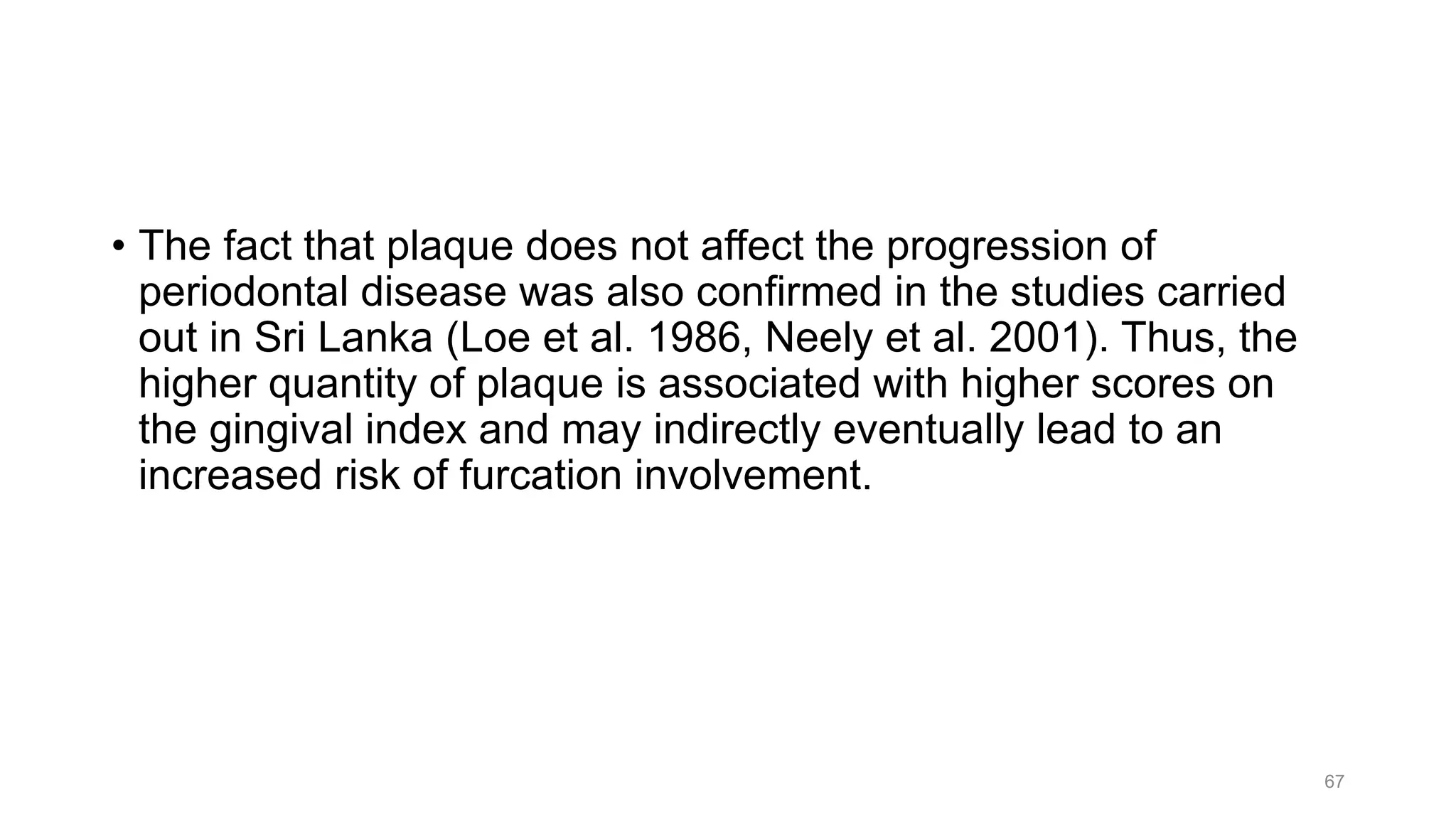 • The fact that plaque does not affect the progression of
periodontal disease was also confirmed in the studies carried
out in Sri Lanka (Loe et al. 1986, Neely et al. 2001). Thus, the
higher quantity of plaque is associated with higher scores on
the gingival index and may indirectly eventually lead to an
increased risk of furcation involvement.
67
 