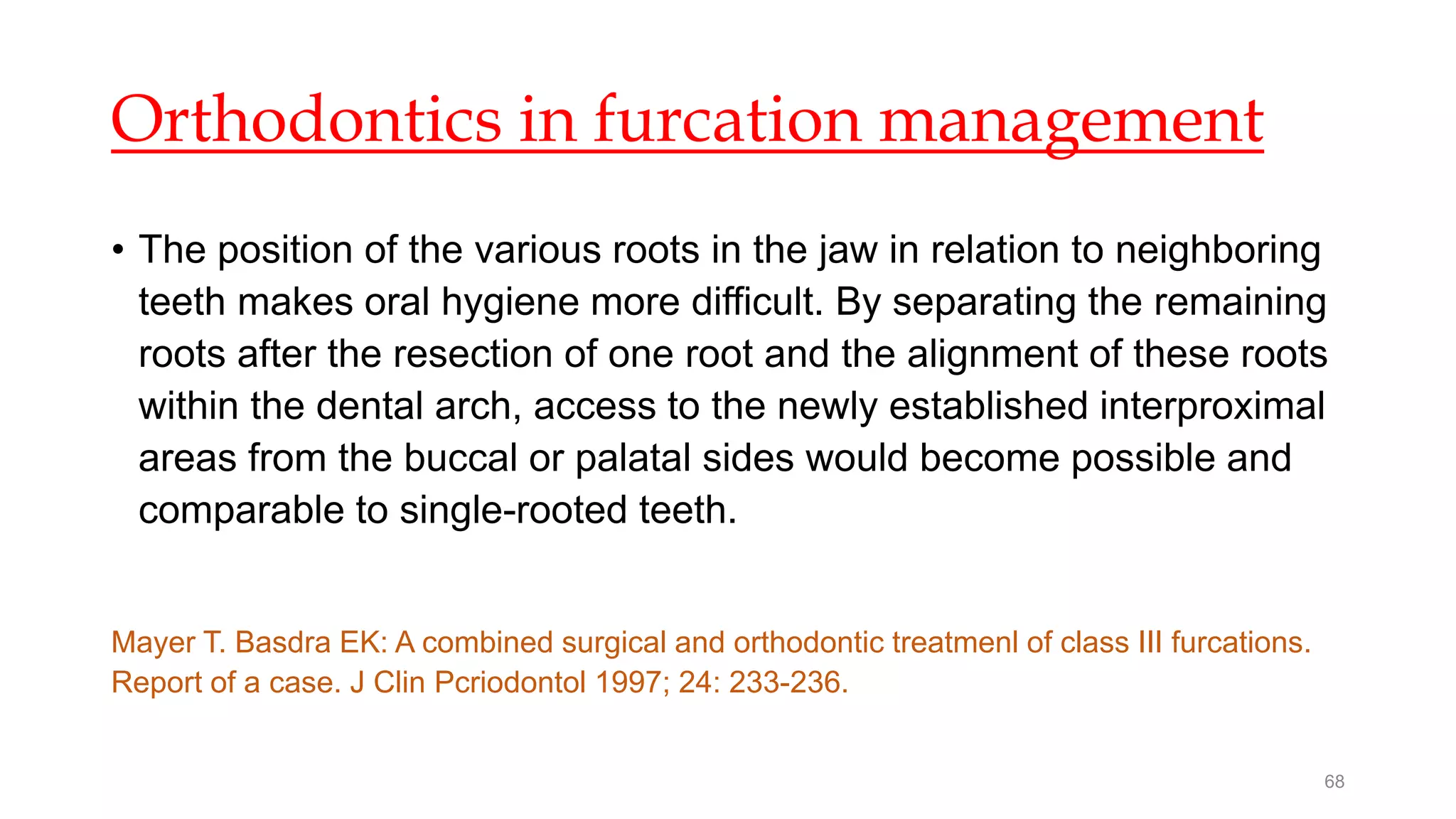 Orthodontics in furcation management
• The position of the various roots in the jaw in relation to neighboring
teeth makes oral hygiene more difficult. By separating the remaining
roots after the resection of one root and the alignment of these roots
within the dental arch, access to the newly established interproximal
areas from the buccal or palatal sides would become possible and
comparable to single-rooted teeth.
Mayer T. Basdra EK: A combined surgical and orthodontic treatmenl of class III furcations.
Report of a case. J Clin Pcriodontol 1997; 24: 233-236.
68
 