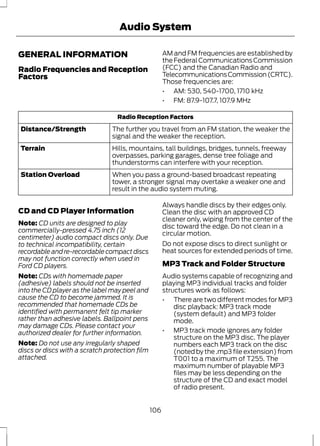 Audio System 
GENERAL INFORMATION 
Radio Frequencies and Reception 
Factors 
AM and FM frequencies are established by 
the Federal Communications Commission 
(FCC) and the Canadian Radio and 
Telecommunications Commission (CRTC). 
Those frequencies are: 
• AM: 530, 540-1700, 1710 kHz 
• FM: 87.9-107.7, 107.9 MHz 
Radio Reception Factors 
The further you travel from an FM station, the weaker the 
signal and the weaker the reception. 
Distance/Strength 
Hills, mountains, tall buildings, bridges, tunnels, freeway 
overpasses, parking garages, dense tree foliage and 
thunderstorms can interfere with your reception. 
Terrain 
When you pass a ground-based broadcast repeating 
tower, a stronger signal may overtake a weaker one and 
result in the audio system muting. 
Station Overload 
CD and CD Player Information 
Note: CD units are designed to play 
commercially-pressed 4.75 inch (12 
centimeter) audio compact discs only. Due 
to technical incompatibility, certain 
recordable and re-recordable compact discs 
may not function correctly when used in 
Ford CD players. 
Note: CDs with homemade paper 
(adhesive) labels should not be inserted 
into the CD player as the label may peel and 
cause the CD to become jammed. It is 
recommended that homemade CDs be 
identified with permanent felt tip marker 
rather than adhesive labels. Ballpoint pens 
may damage CDs. Please contact your 
authorized dealer for further information. 
Note: Do not use any irregularly shaped 
discs or discs with a scratch protection film 
attached. 
Always handle discs by their edges only. 
Clean the disc with an approved CD 
cleaner only, wiping from the center of the 
disc toward the edge. Do not clean in a 
circular motion. 
Do not expose discs to direct sunlight or 
heat sources for extended periods of time. 
MP3 Track and Folder Structure 
Audio systems capable of recognizing and 
playing MP3 individual tracks and folder 
structures work as follows: 
• There are two different modes for MP3 
disc playback: MP3 track mode 
(system default) and MP3 folder 
mode. 
• MP3 track mode ignores any folder 
structure on the MP3 disc. The player 
numbers each MP3 track on the disc 
(noted by the .mp3 file extension) from 
T001 to a maximum of T255. The 
maximum number of playable MP3 
files may be less depending on the 
structure of the CD and exact model 
of radio present. 
106 
 