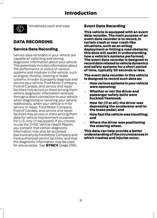 Introduction 
Windshield wash and wipe 
DATA RECORDING 
Service Data Recording 
Service data recorders in your vehicle are 
capable of collecting and storing 
diagnostic information about your vehicle. 
This potentially includes information about 
the performance or status of various 
systems and modules in the vehicle, such 
as engine, throttle, steering or brake 
systems. In order to properly diagnose and 
service your vehicle, Ford Motor Company, 
Ford of Canada, and service and repair 
facilities may access or share among them 
vehicle diagnostic information received 
through a direct connection to your vehicle 
when diagnosing or servicing your vehicle. 
Additionally, when your vehicle is in for 
service or repair, Ford Motor Company, 
Ford of Canada, and service and repair 
facilities may access or share among them 
data for vehicle improvement purposes. 
For U.S. only (if equipped), if you choose 
to use the SYNC Vehicle Health Report, 
you consent that certain diagnostic 
information may also be accessed 
electronically by Ford Motor Company and 
Ford authorized service facilities, and that 
the diagnostic information may be used 
for any purpose. See SYNC® (page 298). 
Event Data Recording 
This vehicle is equipped with an event 
data recorder. The main purpose of an 
event data recorder is to record, in 
certain crash or near crash-like 
situations, such as an airbag 
deployment or hitting a road obstacle; 
this data will assist in understanding 
how a vehicle’s systems performed. 
The event data recorder is designed to 
record data related to vehicle dynamics 
and safety systems for a short period 
of time, typically 30 seconds or less. 
The event data recorder in this vehicle 
is designed to record such data as: 
• How various systems in your vehicle 
were operating; 
• Whether or not the driver and 
passenger safety belts were 
buckled/fastened; 
• How far (if at all) the driver was 
depressing the accelerator and/or 
the brake pedal; and 
• How fast the vehicle was travelling; 
and 
• Where the driver was positioning 
the steering wheel. 
This data can help provide a better 
understanding of the circumstances in 
which crashes and injuries occur. 
9 
 