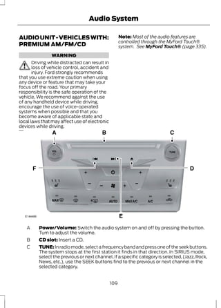 Audio System 
AUDIO UNIT - VEHICLES WITH: 
PREMIUM AM/FM/CD 
WARNING 
Driving while distracted can result in 
loss of vehicle control, accident and 
injury. Ford strongly recommends 
that you use extreme caution when using 
any device or feature that may take your 
focus off the road. Your primary 
responsibility is the safe operation of the 
vehicle. We recommend against the use 
of any handheld device while driving, 
encourage the use of voice-operated 
systems when possible and that you 
become aware of applicable state and 
local laws that may affect use of electronic 
devices while driving. 
Note: Most of the audio features are 
controlled through the MyFord Touch® 
system. See MyFord Touch® (page 335). 
E144489 
A 
B CD slot: Insert a CD. 
Power/Volume: Switch the audio system on and off by pressing the button. 
Turn to adjust the volume. 
TUNE: In radio mode, select a frequency band and press one of the seek buttons. 
The system stops at the first station it finds in that direction. In SIRIUS mode, 
select the previous or next channel. If a specific category is selected, (Jazz, Rock, 
News, etc.), use the SEEK buttons find to the previous or next channel in the 
selected category. 
C 
109 
 